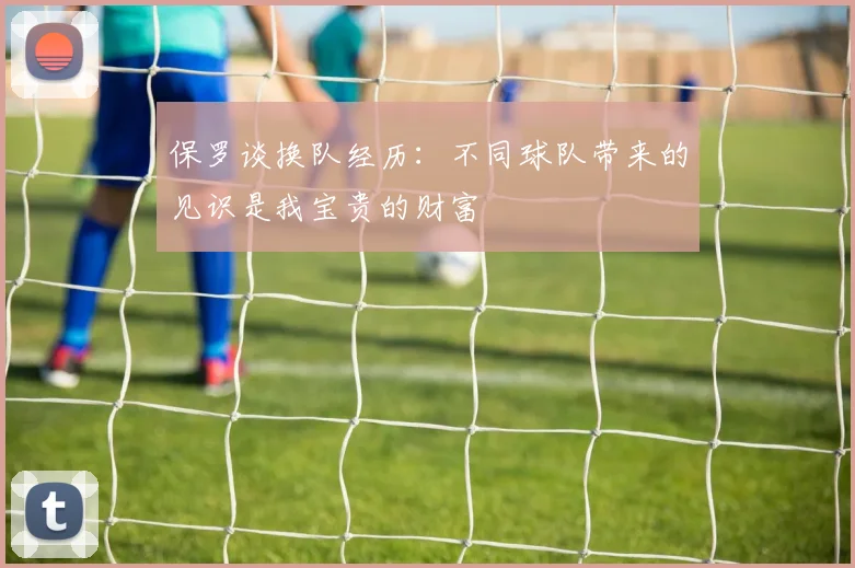 保罗谈换队经历：不同球队带来的见识是我宝贵的财富