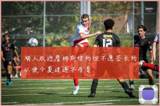 湖人欢迎詹姆斯续约但不愿签长约以便今夏追逐字母哥