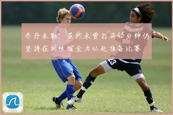乔丹米勒：虽然未曾打满45分钟仍坚持在训练馆全力以赴准备比赛