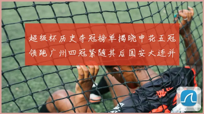 超级杯历史夺冠榜单揭晓申花五冠领跑广州四冠紧随其后国安大连并列第三