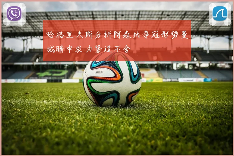 哈格里夫斯分析阿森纳争冠形势曼城暗中发力紧追不舍