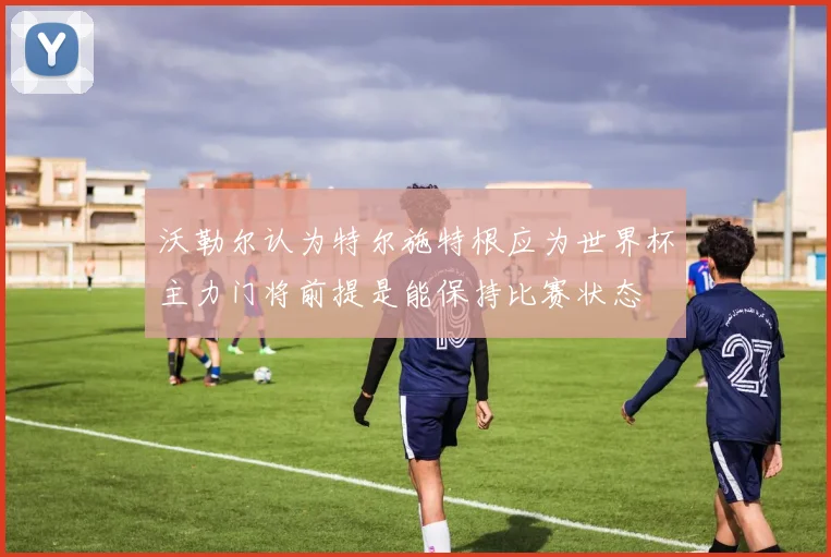 沃勒尔认为特尔施特根应为世界杯主力门将前提是能保持比赛状态
