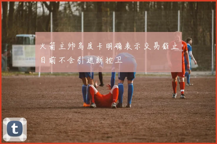 火箭主帅乌度卡明确表示交易截止日前不会引进新控卫