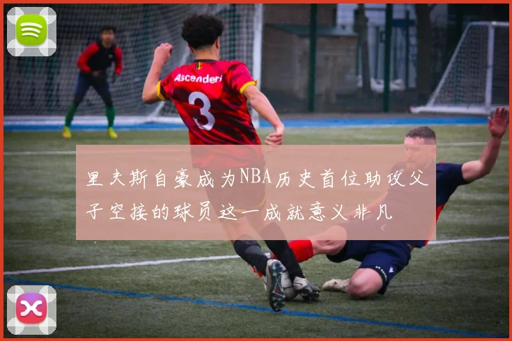 里夫斯自豪成为NBA历史首位助攻父子空接的球员这一成就意义非凡