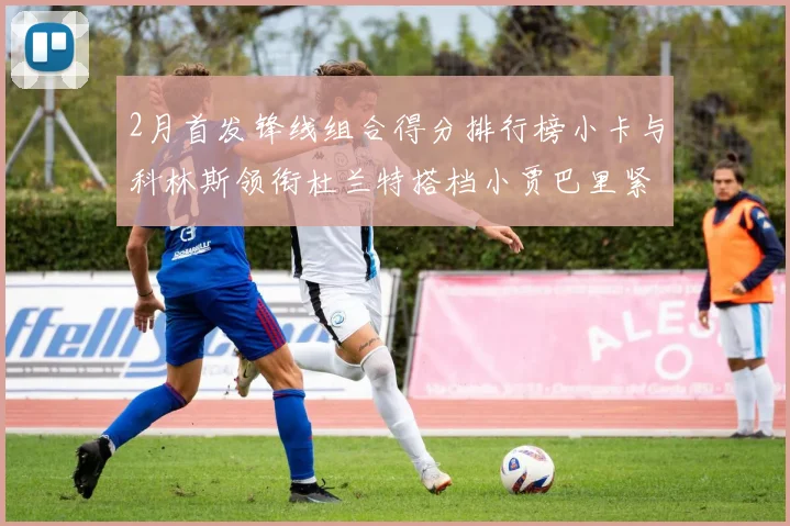 2月首发锋线组合得分排行榜小卡与科林斯领衔杜兰特搭档小贾巴里紧随其后