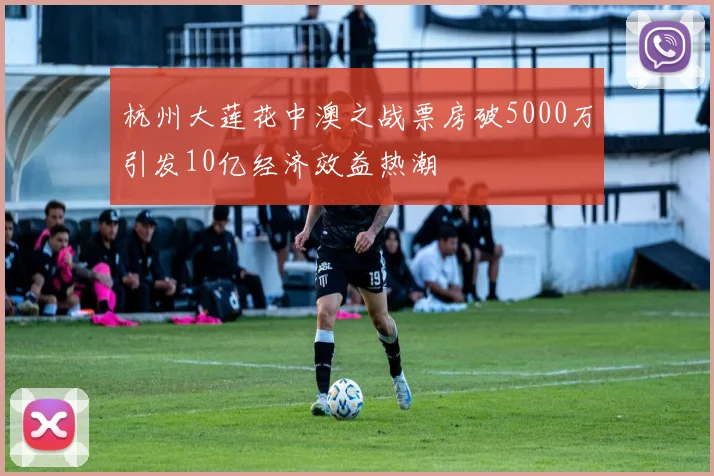 杭州大莲花中澳之战票房破5000万引发10亿经济效益热潮