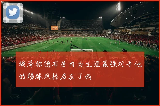 埃泽称德布劳内为生涯最强对手他的踢球风格启发了我