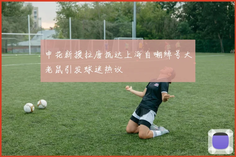 申花新援拉唐抵达上海自嘲绰号大老鼠引发球迷热议