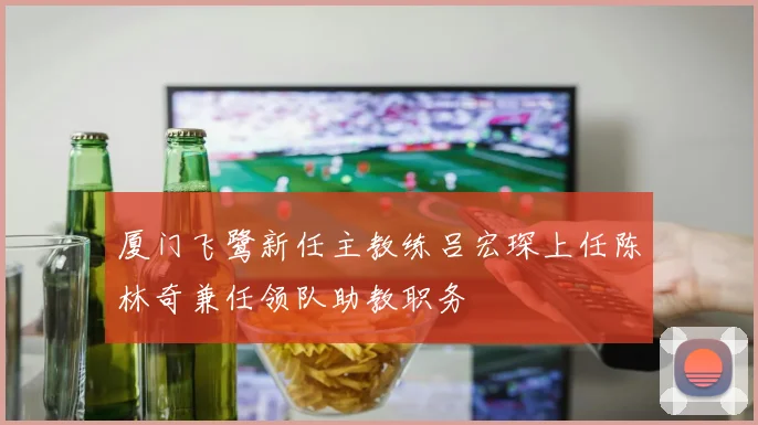 厦门飞鹭新任主教练吕宏琛上任陈林奇兼任领队助教职务