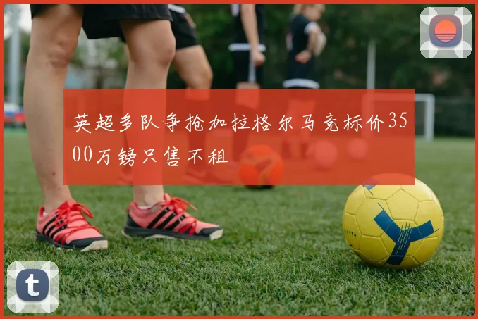 英超多队争抢加拉格尔马竞标价3500万镑只售不租