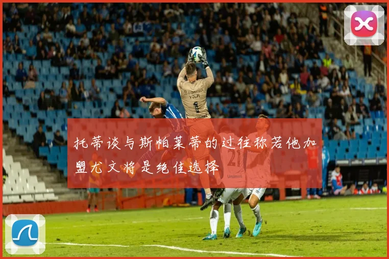 托蒂谈与斯帕莱蒂的过往称若他加盟尤文将是绝佳选择