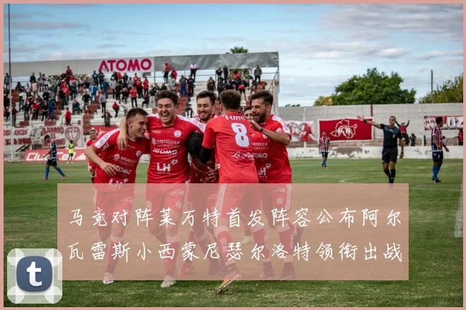 马竞对阵莱万特首发阵容公布阿尔瓦雷斯小西蒙尼瑟尔洛特领衔出战