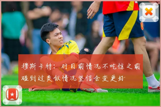 穆斯卡特：对目前情况不吃惊之前碰到过类似情况坚信会变更好