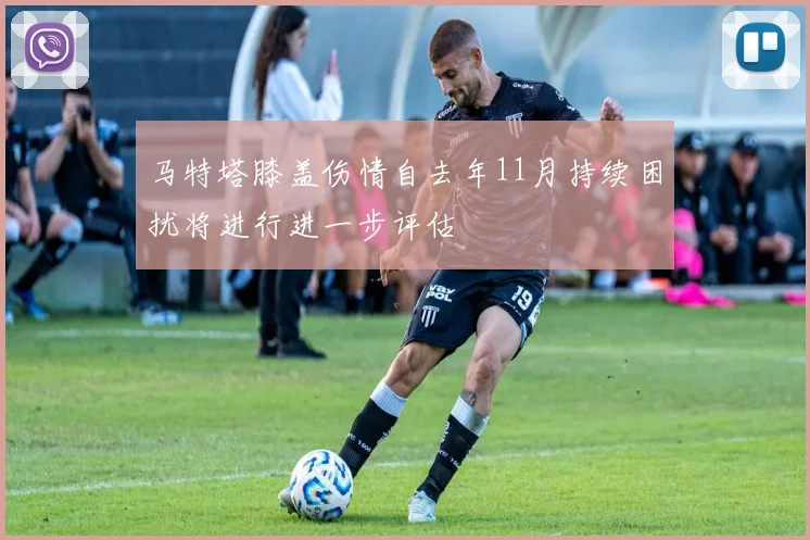 马特塔膝盖伤情自去年11月持续困扰将进行进一步评估